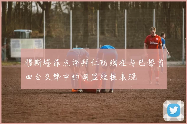 穆斯塔菲点评拜仁防线在与巴黎首回合交锋中的明显短板表现