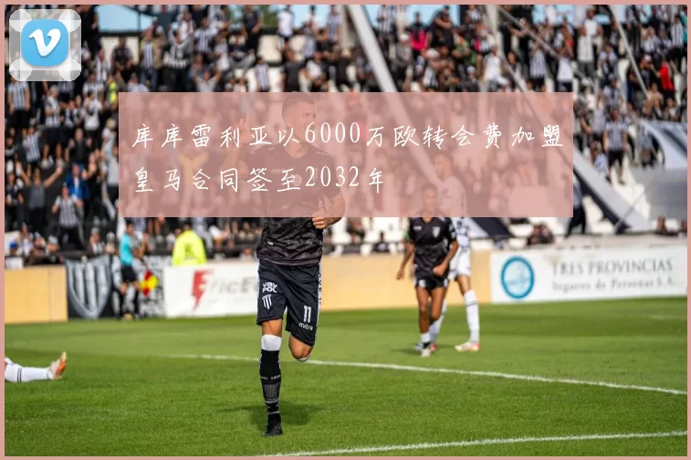 库库雷利亚以6000万欧转会费加盟皇马合同签至2032年