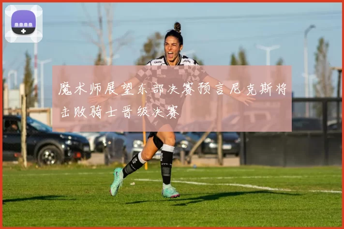 魔术师展望东部决赛预言尼克斯将击败骑士晋级决赛