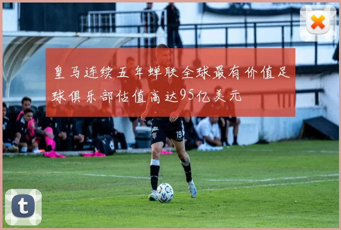 皇马连续五年蝉联全球最有价值足球俱乐部估值高达95亿美元