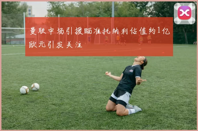 曼联中场引援瞄准托纳利估值约1亿欧元引发关注