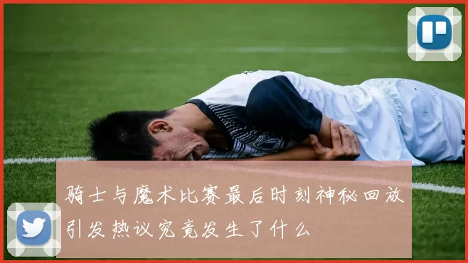 骑士与魔术比赛最后时刻神秘回放引发热议究竟发生了什么
