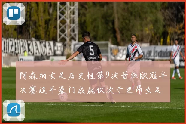 阿森纳女足历史性第9次晋级欧冠半决赛追平豪门成就仅次于里昂女足