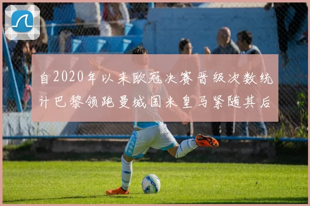 自2020年以来欧冠决赛晋级次数统计巴黎领跑曼城国米皇马紧随其后