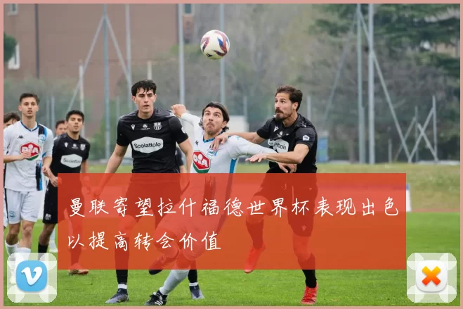 曼联寄望拉什福德世界杯表现出色以提高转会价值