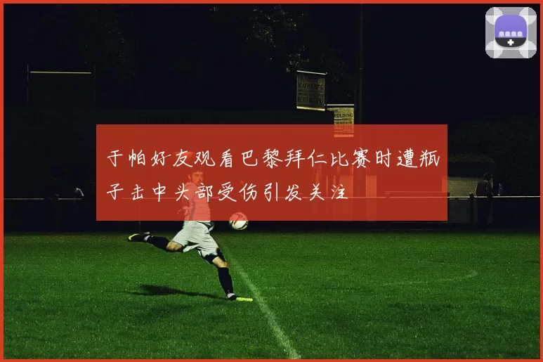 于帕好友观看巴黎拜仁比赛时遭瓶子击中头部受伤引发关注