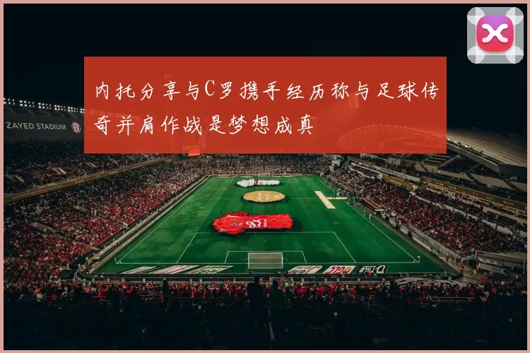 内托分享与C罗携手经历称与足球传奇并肩作战是梦想成真