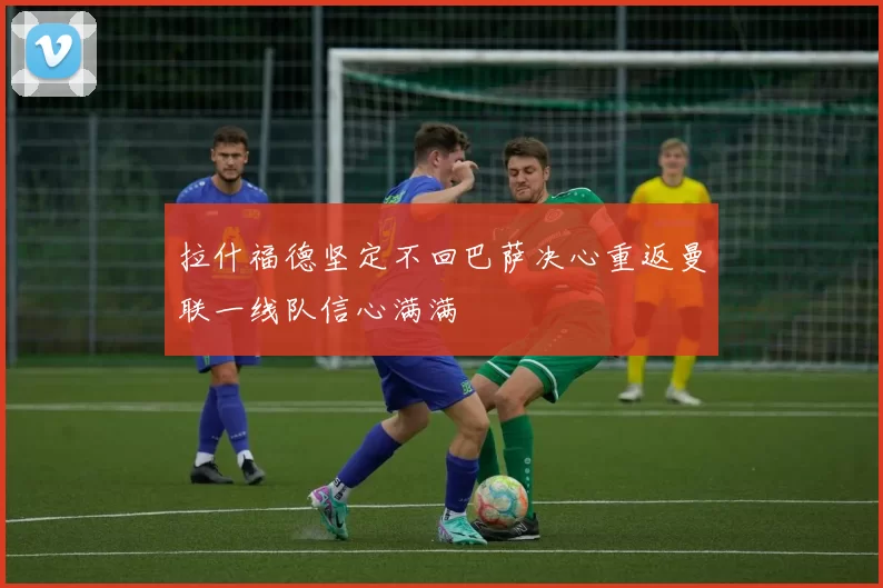 拉什福德坚定不回巴萨决心重返曼联一线队信心满满