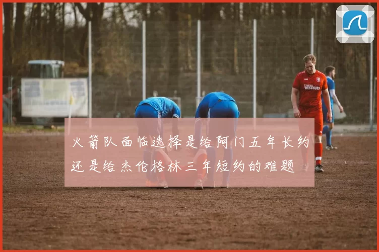 火箭队面临选择是给阿门五年长约还是给杰伦格林三年短约的难题