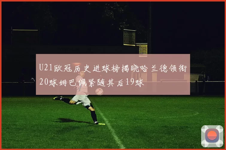 U21欧冠历史进球榜揭晓哈兰德领衔20球姆巴佩紧随其后19球