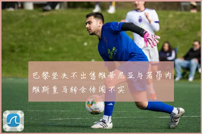 巴黎坚决不出售维蒂尼亚与若昂内维斯皇马转会传闻不实