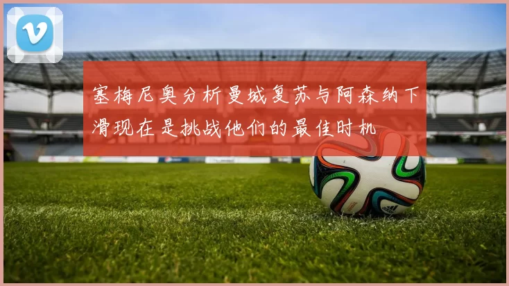塞梅尼奥分析曼城复苏与阿森纳下滑现在是挑战他们的最佳时机