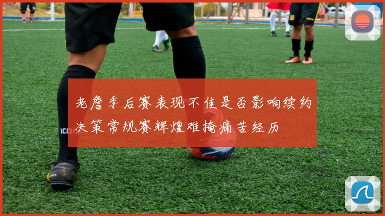 老詹季后赛表现不佳是否影响续约决策常规赛辉煌难掩痛苦经历
