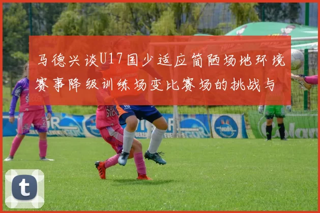 马德兴谈U17国少适应简陋场地环境赛事降级训练场变比赛场的挑战与应对
