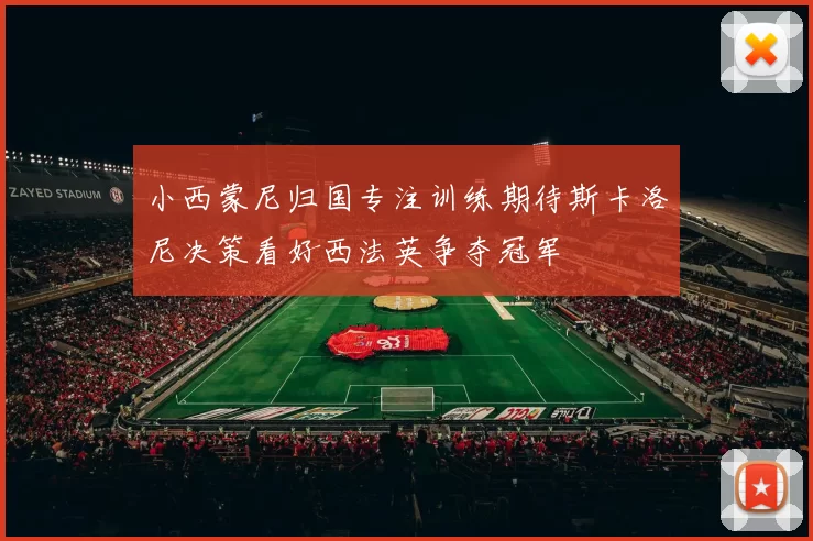 小西蒙尼归国专注训练期待斯卡洛尼决策看好西法英争夺冠军