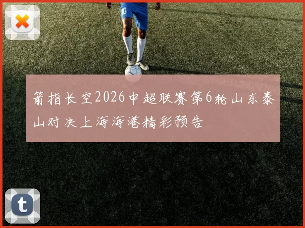 箭指长空2026中超联赛第6轮山东泰山对决上海海港精彩预告