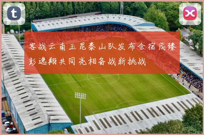 客战云南玉昆泰山队发布会宿茂臻彭逸翔共同亮相备战新挑战