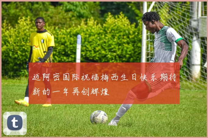 迈阿密国际祝福梅西生日快乐期待新的一年再创辉煌