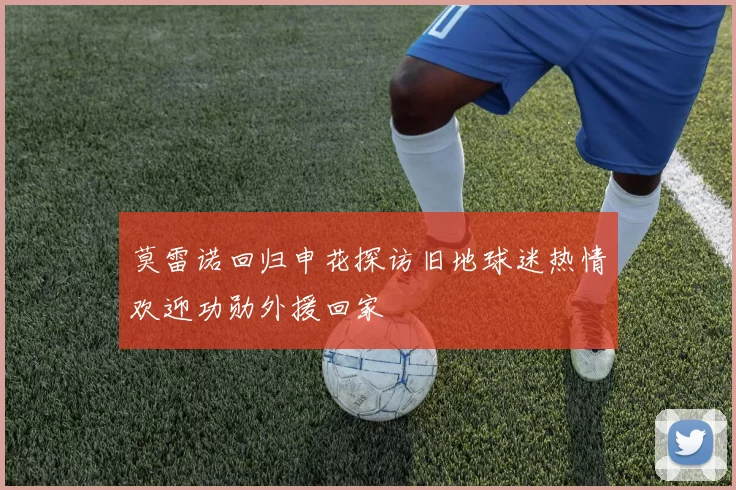 莫雷诺回归申花探访旧地球迷热情欢迎功勋外援回家