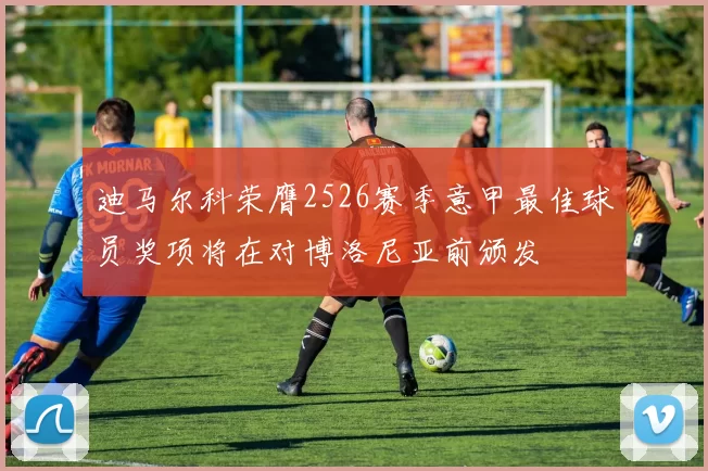 迪马尔科荣膺2526赛季意甲最佳球员奖项将在对博洛尼亚前颁发