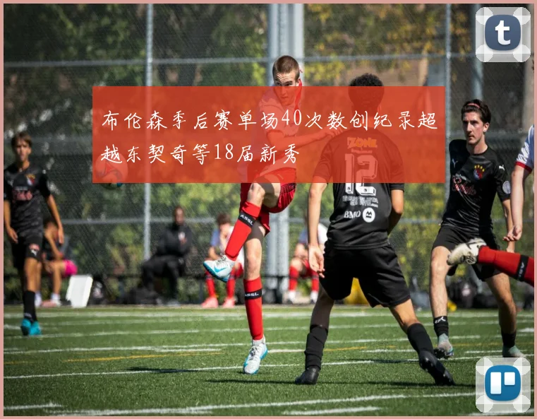 布伦森季后赛单场40次数创纪录超越东契奇等18届新秀
